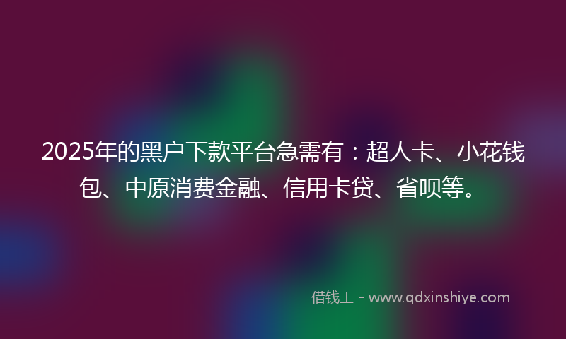 2025年的黑户下款平台急需有：超人卡、小花钱包、中原消费金融、信用卡贷、省呗等。