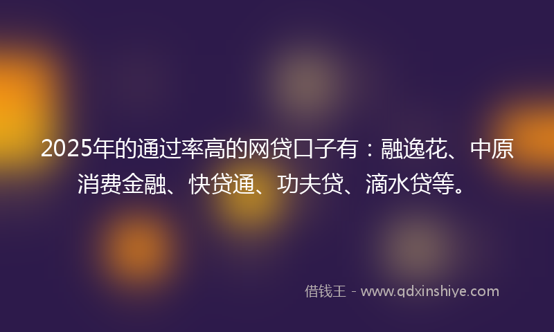 2025年的通过率高的网贷口子有：融逸花、中原消费金融、快贷通、功夫贷、滴水贷等。