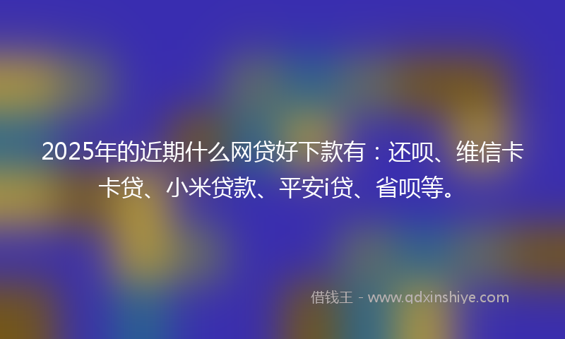2025年的近期什么网贷好下款有：还呗、维信卡卡贷、小米贷款、平安i贷、省呗等。