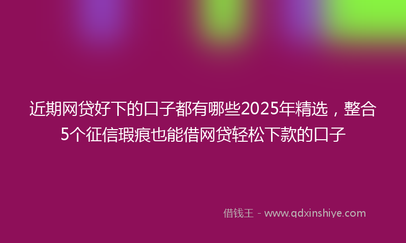 近期网贷好下的口子都有哪些2025年精选，整合5个征信瑕疵也能借网贷轻松下款的口子