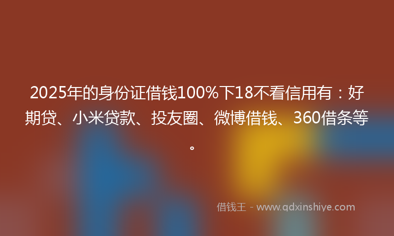 2025年的身份证借钱100%下18不看信用有：好期贷、小米贷款、投友圈、微博借钱、360借条等。