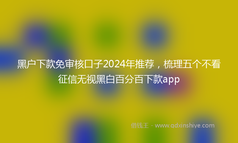 黑户下款免审核口子2024年推荐，梳理五个不看征信无视黑白百分百下款app