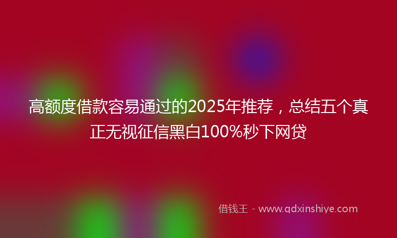 高额度借款容易通过的2025年推荐，总结五个真正无视征信黑白100%秒下网贷