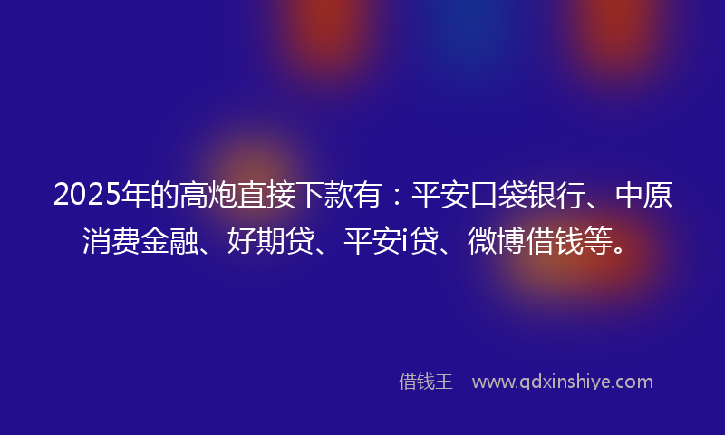 2025年的高炮直接下款有：平安口袋银行、中原消费金融、好期贷、平安i贷、微博借钱等。