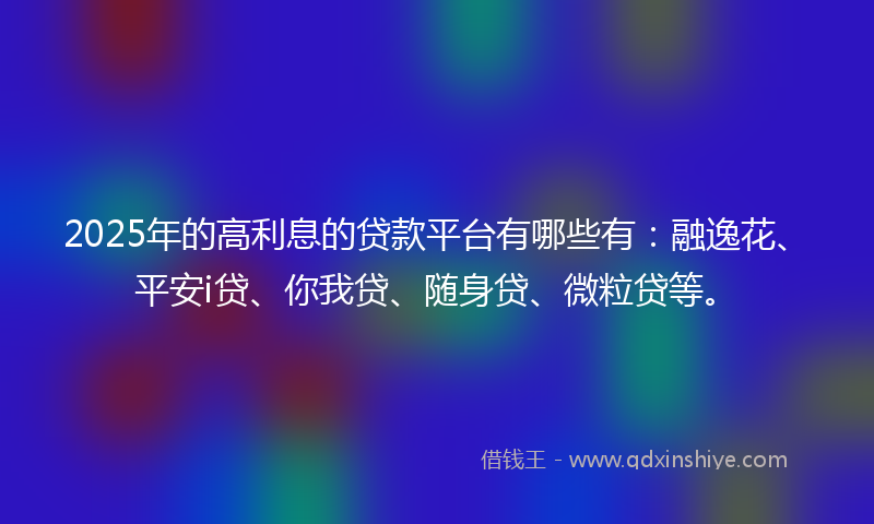2025年的高利息的贷款平台有哪些有：融逸花、平安i贷、你我贷、随身贷、微粒贷等。