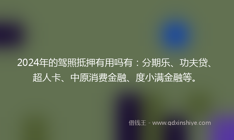 2024年的驾照抵押有用吗有：分期乐、功夫贷、超人卡、中原消费金融、度小满金融等。