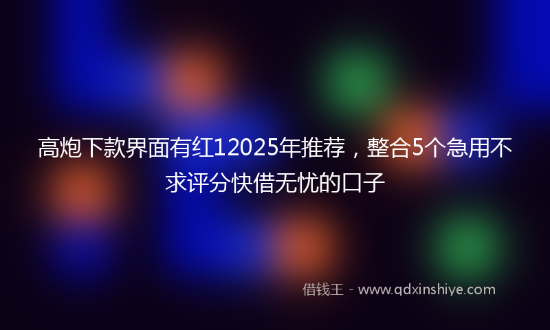 高炮下款界面有红12025年推荐，整合5个急用不求评分快借无忧的口子