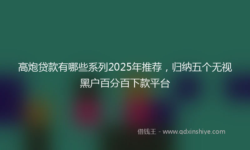 高炮贷款有哪些系列2025年推荐，归纳五个无视黑户百分百下款平台