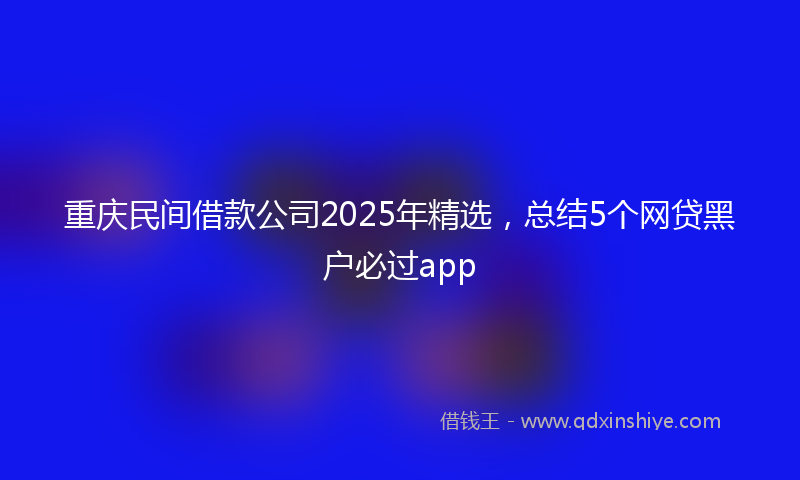 重庆民间借款公司2025年精选，总结5个网贷黑户必过app