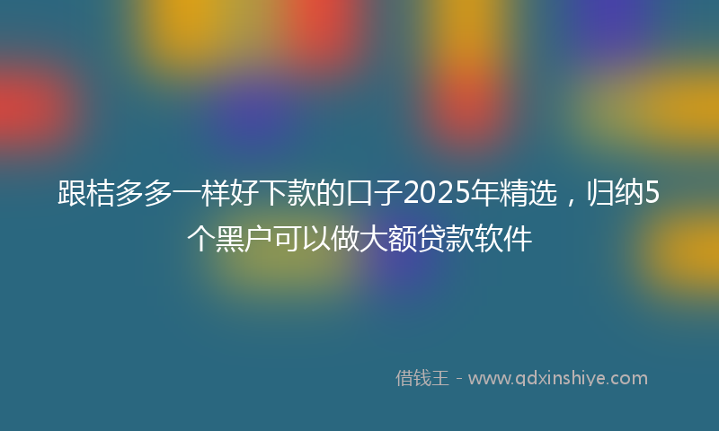 跟桔多多一样好下款的口子2025年精选，归纳5个黑户可以做大额贷款软件