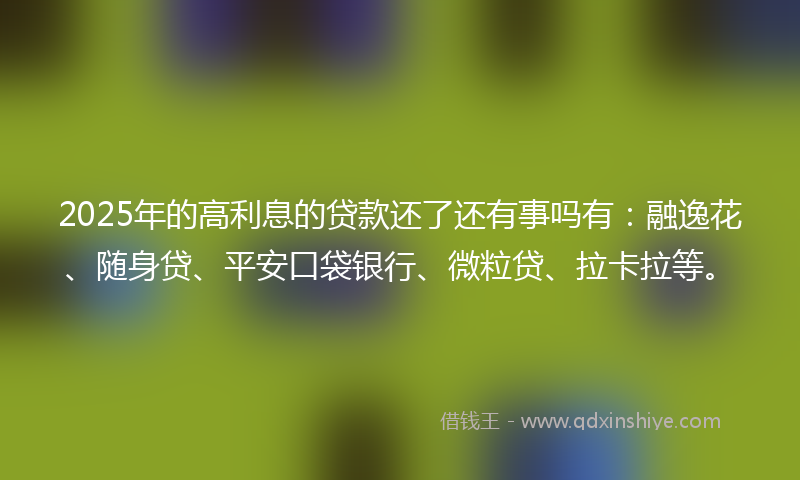 2025年的高利息的贷款还了还有事吗有：融逸花、随身贷、平安口袋银行、微粒贷、拉卡拉等。