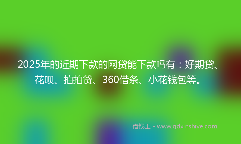 2025年的近期下款的网贷能下款吗有：好期贷、花呗、拍拍贷、360借条、小花钱包等。
