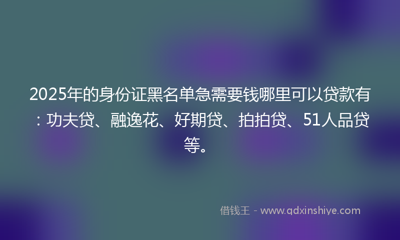 2025年的身份证黑名单急需要钱哪里可以贷款有：功夫贷、融逸花、好期贷、拍拍贷、51人品贷等。