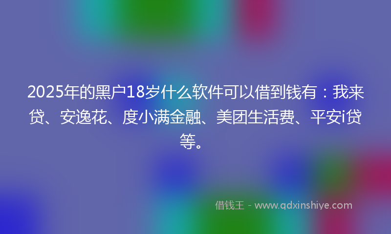 2025年的黑户18岁什么软件可以借到钱有：我来贷、安逸花、度小满金融、美团生活费、平安i贷等。