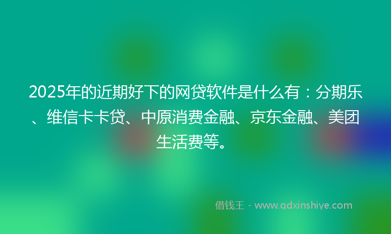 2025年的近期好下的网贷软件是什么有：分期乐、维信卡卡贷、中原消费金融、京东金融、美团生活费等。