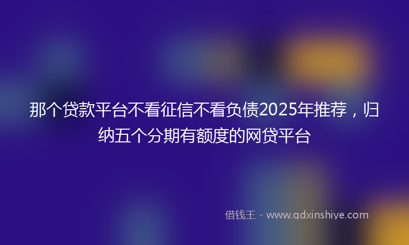 那个贷款平台不看征信不看负债2025年推荐，归纳五个分期有额度的网贷平台