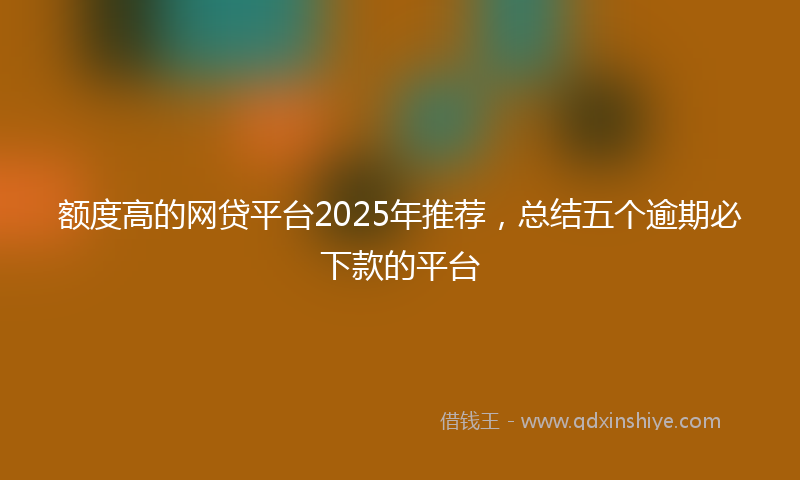 额度高的网贷平台2025年推荐，总结五个逾期必下款的平台