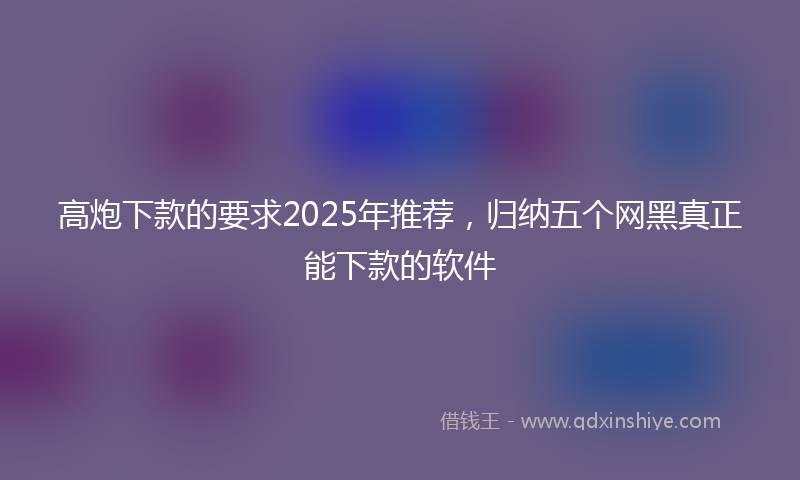 高炮下款的要求2025年推荐，归纳五个网黑真正能下款的软件