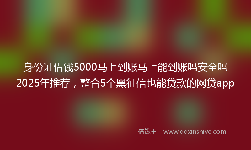 身份证借钱5000马上到账马上能到账吗安全吗2025年推荐，整合5个黑征信也能贷款的网贷app