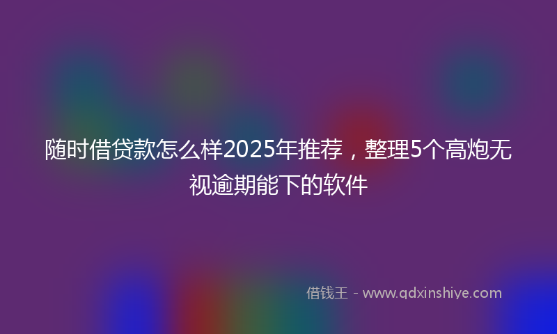 随时借贷款怎么样2025年推荐，整理5个高炮无视逾期能下的软件