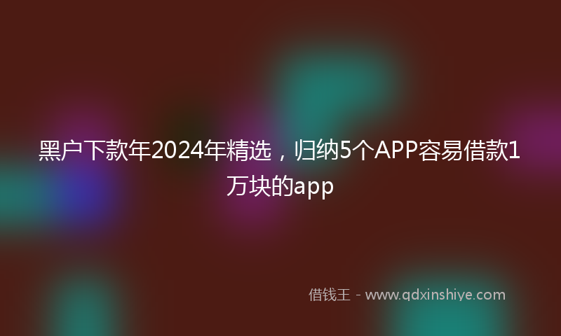 黑户下款年2024年精选，归纳5个APP容易借款1万块的app