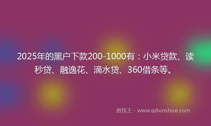 2025年的黑户下款200-1000有：小米贷款、读秒贷、融逸花、滴水贷、360借条等。
