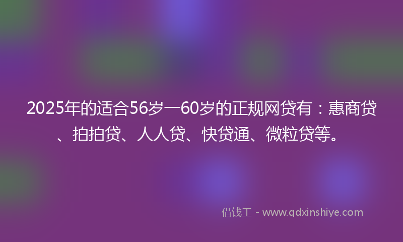 2025年的适合56岁一60岁的正规网贷有：惠商贷、拍拍贷、人人贷、快贷通、微粒贷等。