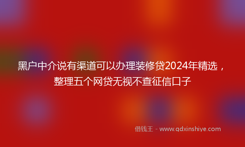 黑户中介说有渠道可以办理装修贷2024年精选，整理五个网贷无视不查征信口子