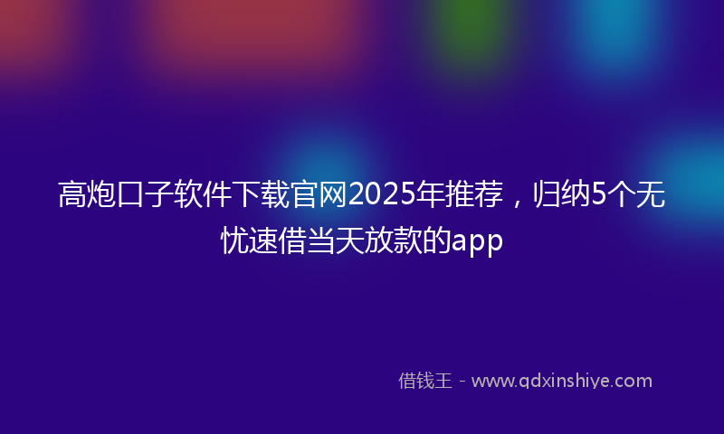 高炮口子软件下载官网2025年推荐，归纳5个无忧速借当天放款的app