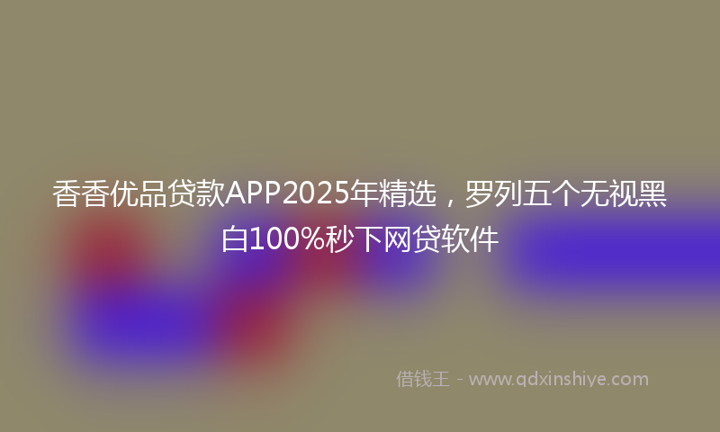 香香优品贷款APP2025年精选，罗列五个无视黑白100%秒下网贷软件
