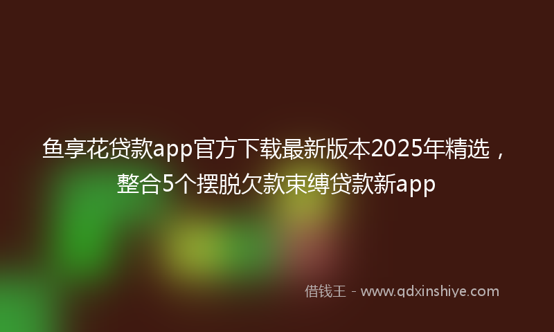 鱼享花贷款app官方下载最新版本2025年精选，整合5个摆脱欠款束缚贷款新app