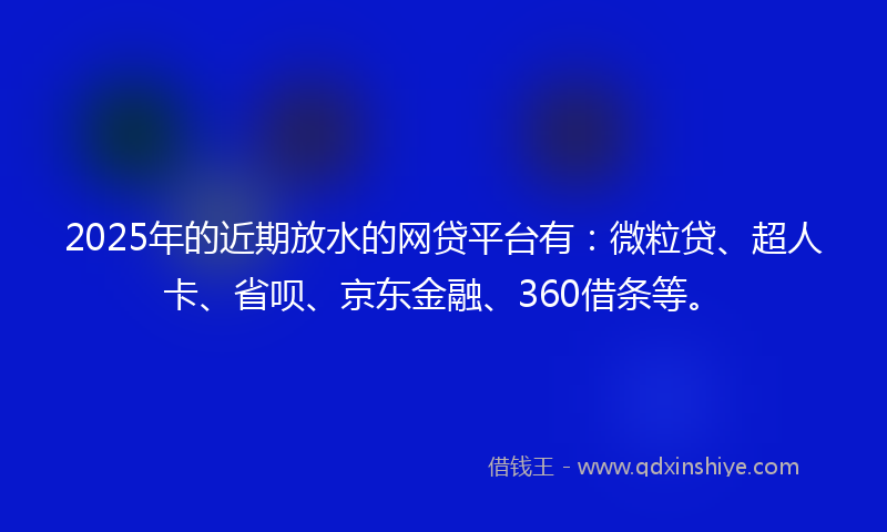 2025年的近期放水的网贷平台有：微粒贷、超人卡、省呗、京东金融、360借条等。