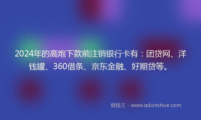 2024年的高炮下款前注销银行卡有:团贷网、洋钱罐、360借条、京东金融、好期贷等。