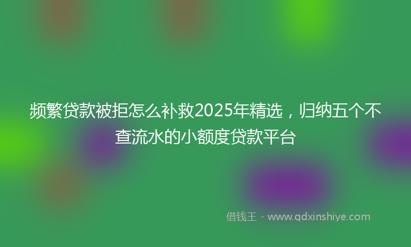 频繁贷款被拒怎么补救2025年精选，归纳五个不查流水的小额度贷款平台