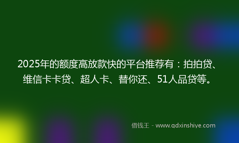 2025年的额度高放款快的平台推荐有：拍拍贷、维信卡卡贷、超人卡、替你还、51人品贷等。