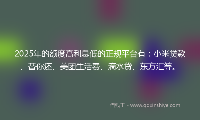 2025年的额度高利息低的正规平台有：小米贷款、替你还、美团生活费、滴水贷、东方汇等。