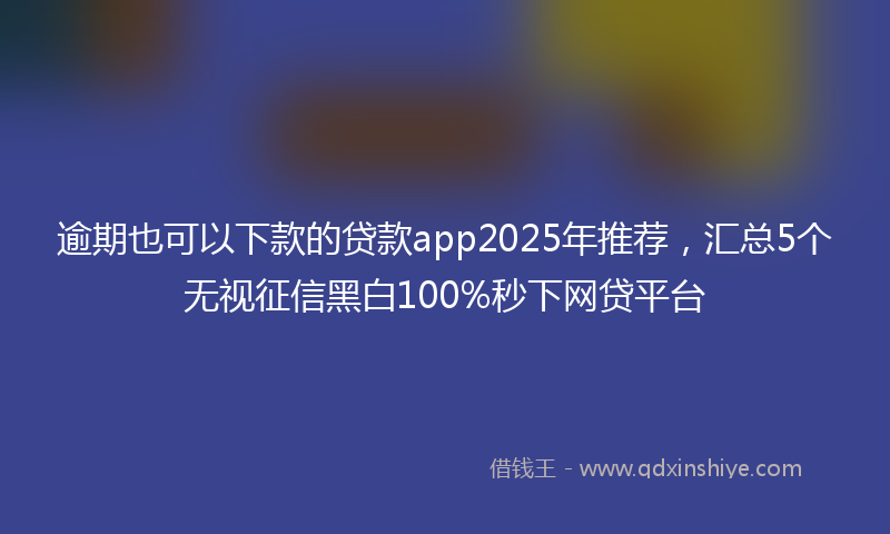 逾期也可以下款的贷款app2025年推荐，汇总5个无视征信黑白100%秒下网贷平台