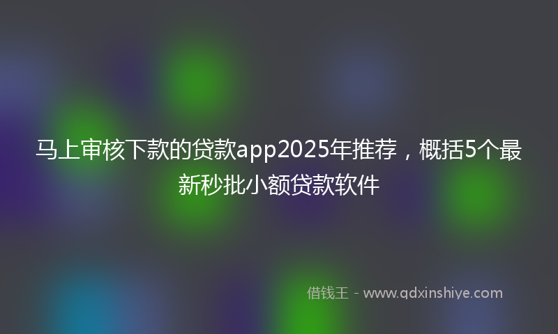 马上审核下款的贷款app2025年推荐，概括5个最新秒批小额贷款软件