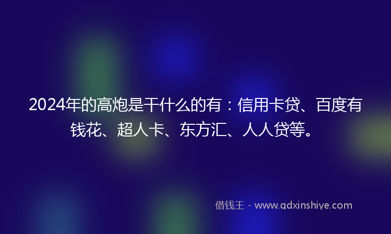 2024年的高炮是干什么的有：信用卡贷、百度有钱花、超人卡、东方汇、人人贷等。