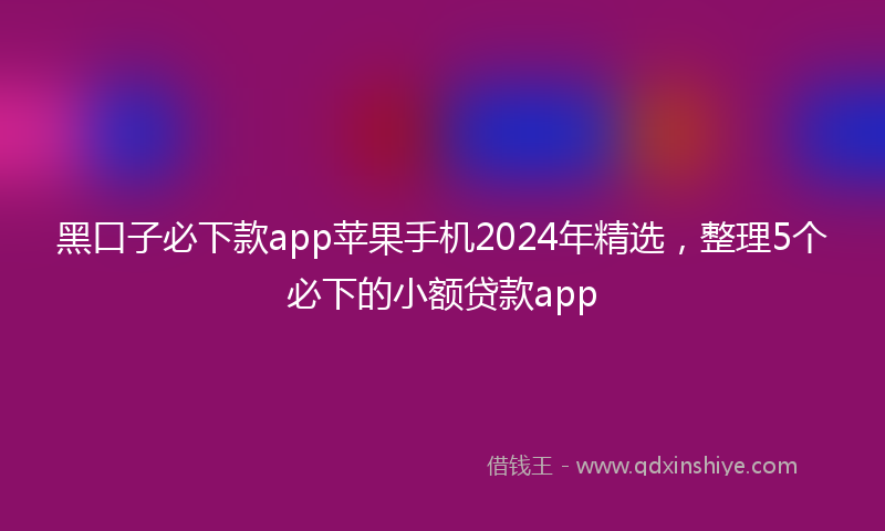 黑口子必下款app苹果手机2024年精选，整理5个必下的小额贷款app