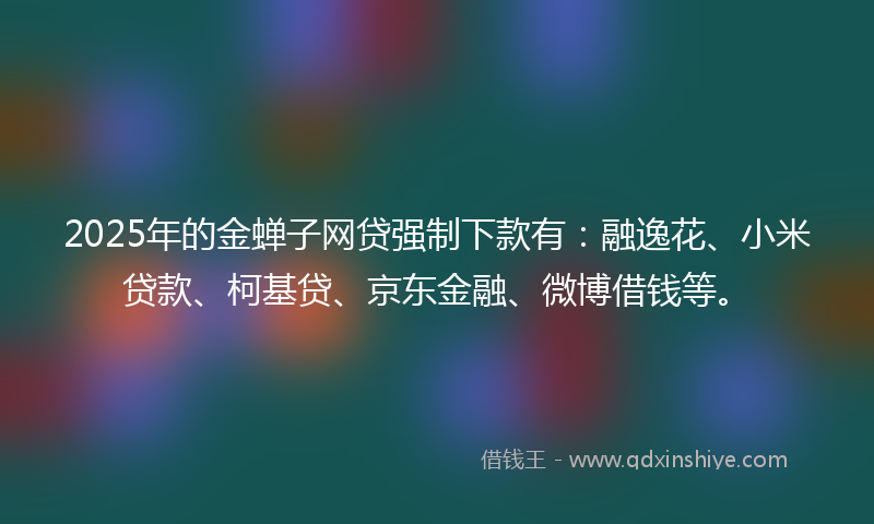 2025年的金蝉子网贷强制下款有：融逸花、小米贷款、柯基贷、京东金融、微博借钱等。