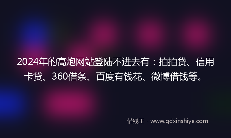 2024年的高炮网站登陆不进去有：拍拍贷、信用卡贷、360借条、百度有钱花、微博借钱等。