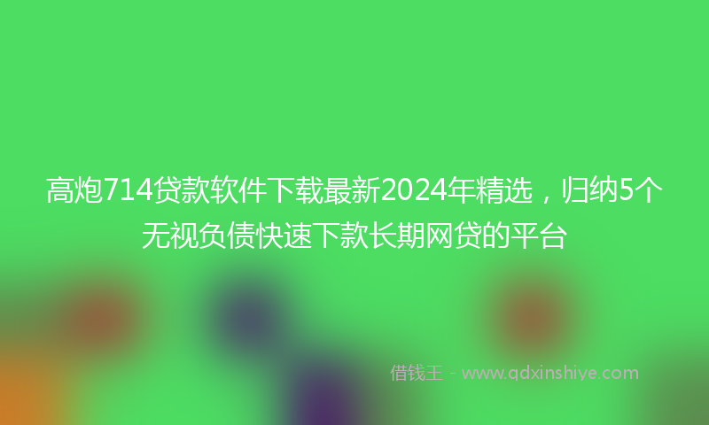 高炮714贷款软件下载最新2024年精选，归纳5个无视负债快速下款长期网贷的平台
