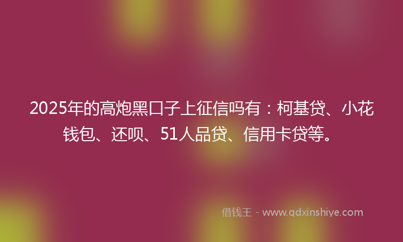 2025年的高炮黑口子上征信吗有：柯基贷、小花钱包、还呗、51人品贷、信用卡贷等。