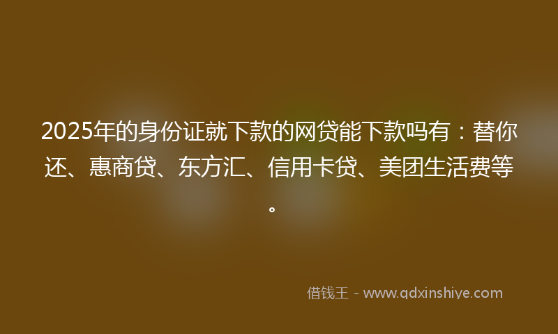 2025年的身份证就下款的网贷能下款吗有：替你还、惠商贷、东方汇、信用卡贷、美团生活费等。