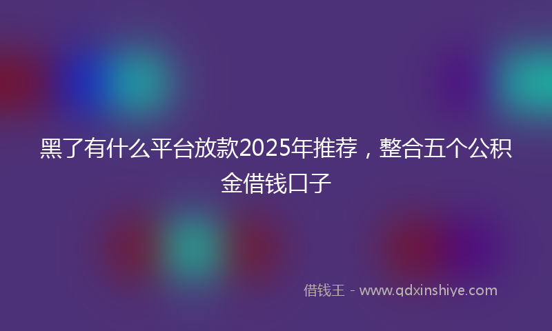 黑了有什么平台放款2025年推荐，整合五个公积金借钱口子