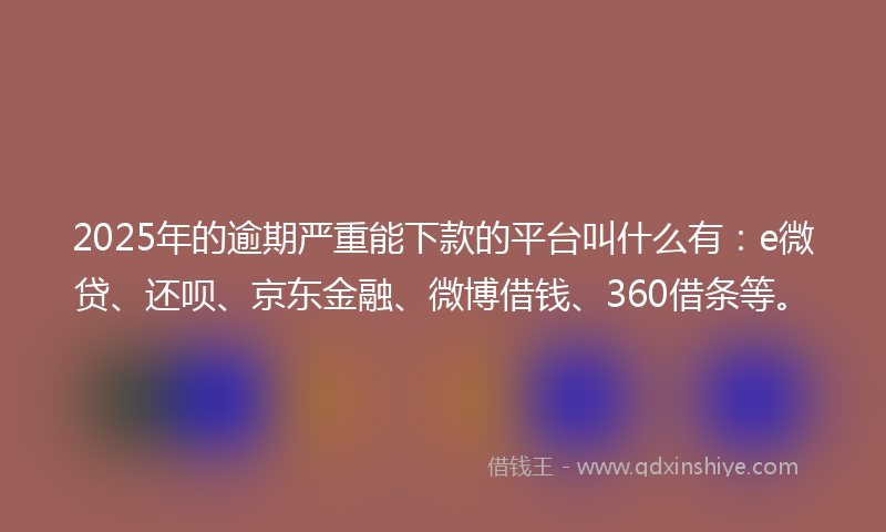 2025年的逾期严重能下款的平台叫什么有：e微贷、还呗、京东金融、微博借钱、360借条等。