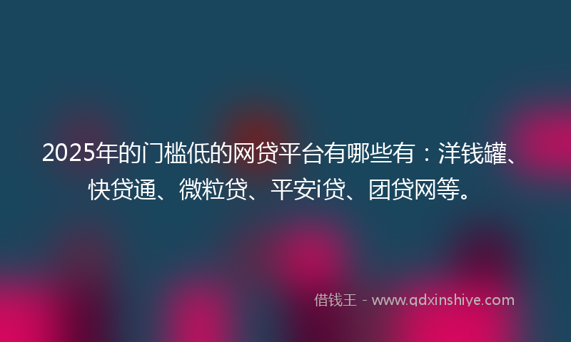 2025年的门槛低的网贷平台有哪些有：洋钱罐、快贷通、微粒贷、平安i贷、团贷网等。