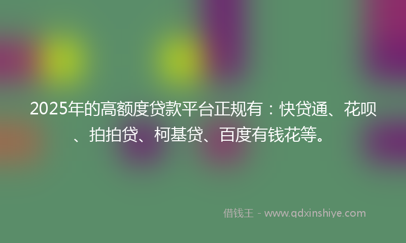 2025年的高额度贷款平台正规有：快贷通、花呗、拍拍贷、柯基贷、百度有钱花等。