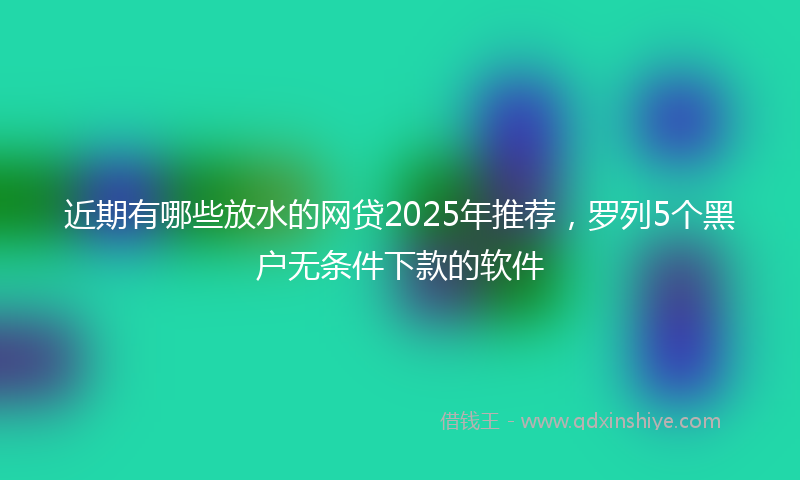 近期有哪些放水的网贷2025年推荐，罗列5个黑户无条件下款的软件